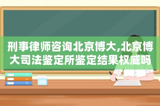 刑事律師咨詢北京博大,北京博大司法鑒定所鑒定結果權威嗎