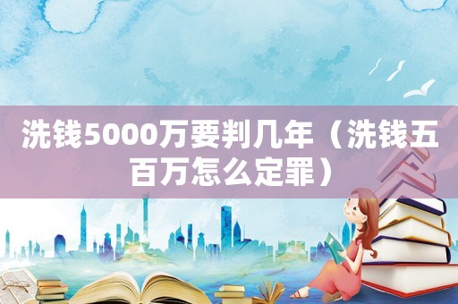 洗錢5000萬要判幾年（洗錢五百萬怎么定罪）