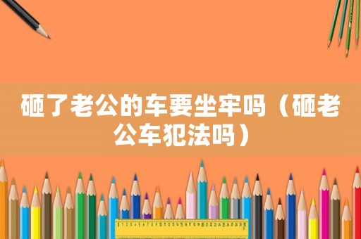 砸了老公的車(chē)要坐牢嗎（砸老公車(chē)犯法嗎）