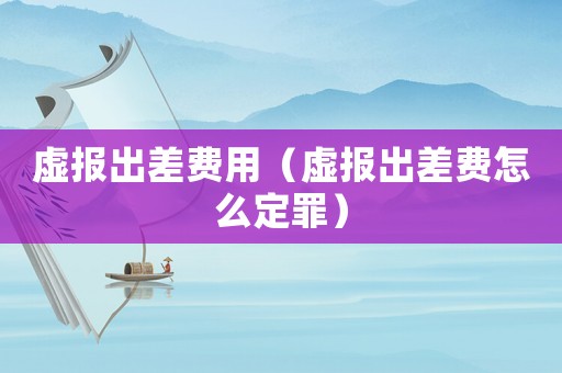 虛報出差費用（虛報出差費怎么定罪）