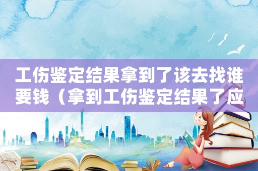 工傷鑒定結果拿到了該去找誰要錢（拿到工傷鑒定結果了應該干嘛）