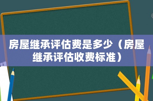 房屋繼承評估費是多少（房屋繼承評估收費標準）