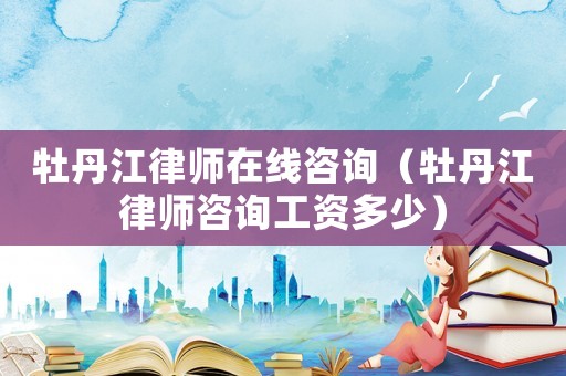 牡丹江律師在線咨詢（牡丹江律師咨詢工資多少）