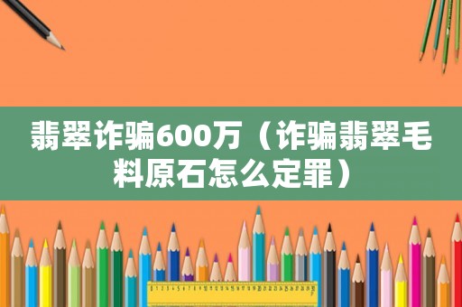 翡翠詐騙600萬（詐騙翡翠毛料原石怎么定罪）