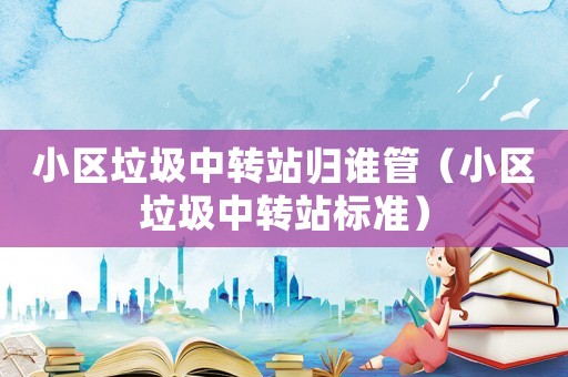 小區(qū)垃圾中轉(zhuǎn)站歸誰管（小區(qū)垃圾中轉(zhuǎn)站標(biāo)準(zhǔn)）