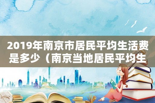 2019年南京市居民平均生活費是多少（南京當地居民平均生活費標準）
