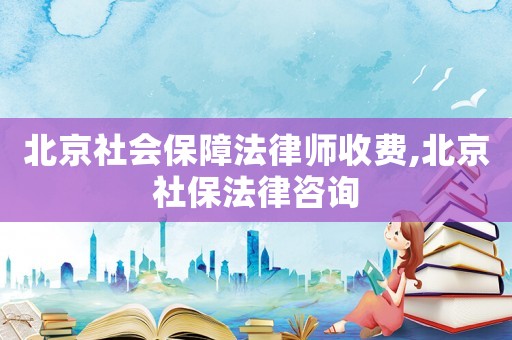 北京社會保障法律師收費,北京社保法律咨詢