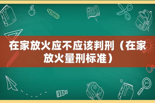 在家放火應不應該判刑（在家放火量刑標準）