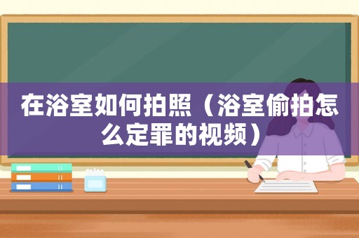 在浴室如何拍照（浴室偷拍怎么定罪的視頻）