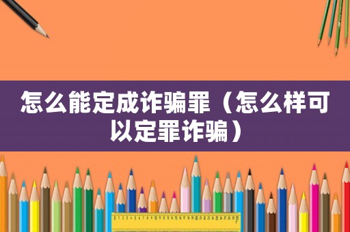 怎么能定成詐騙罪（怎么樣可以定罪詐騙）