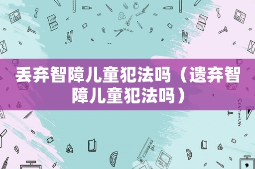 丟棄智障兒童犯法嗎（遺棄智障兒童犯法嗎）