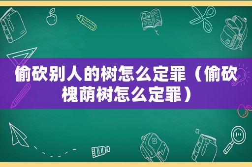 偷砍別人的樹怎么定罪（偷砍槐蔭樹怎么定罪）