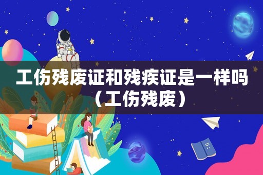 工傷殘廢證和殘疾證是一樣嗎（工傷殘廢）