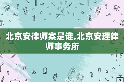 北京安律師案是誰,北京安理律師事務所