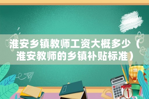 淮安鄉鎮教師工資大概多少（淮安教師的鄉鎮補貼標準）