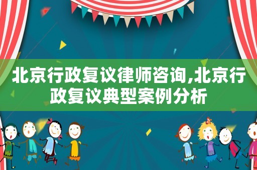北京行政復議律師咨詢,北京行政復議典型案例分析