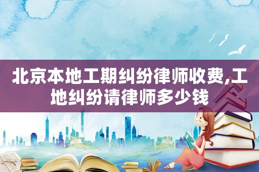 北京本地工期糾紛律師收費,工地糾紛請律師多少錢