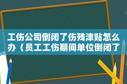 工傷公司倒閉了傷殘津貼怎么辦（員工工傷期間單位倒閉了怎么辦）