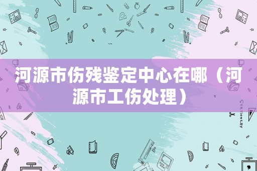 河源市傷殘鑒定中心在哪（河源市工傷處理）