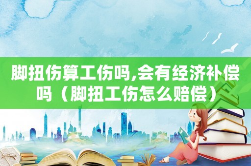 腳扭傷算工傷嗎,會有經濟補償嗎（腳扭工傷怎么賠償）