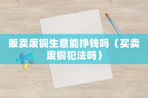 販賣廢銅生意能掙錢嗎（買賣廢銅犯法嗎）