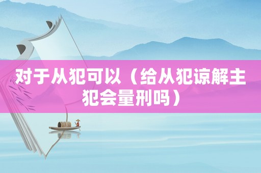 對于從犯可以（給從犯諒解主犯會量刑嗎）