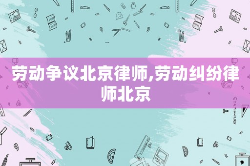 勞動爭議北京律師,勞動糾紛律師北京