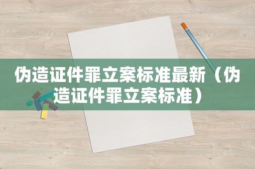 偽造證件罪立案標準最新（偽造證件罪立案標準）