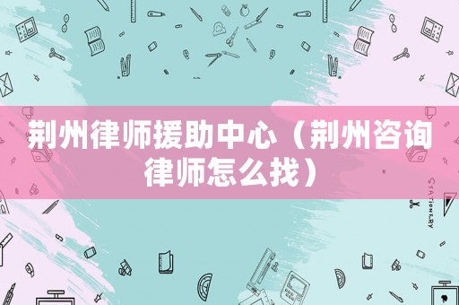 荊州律師援助中心（荊州咨詢律師怎么找）