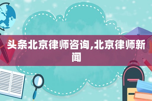 頭條北京律師咨詢,北京律師新聞