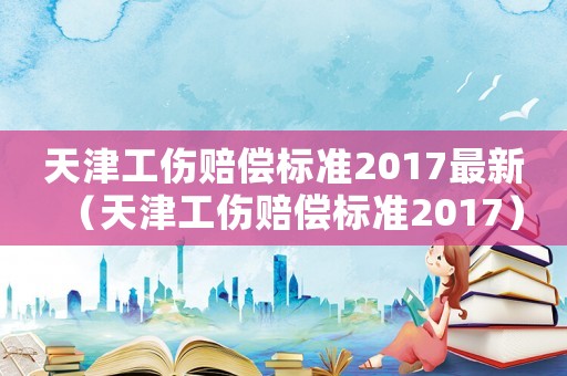 天津工傷賠償標準2017最新（天津工傷賠償標準2017）