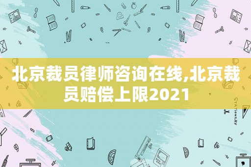 北京裁員律師咨詢在線,北京裁員賠償上限2021