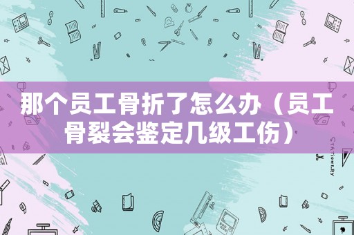 那個員工骨折了怎么辦（員工骨裂會鑒定幾級工傷）