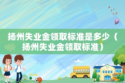 揚(yáng)州失業(yè)金領(lǐng)取標(biāo)準(zhǔn)是多少（揚(yáng)州失業(yè)金領(lǐng)取標(biāo)準(zhǔn)）
