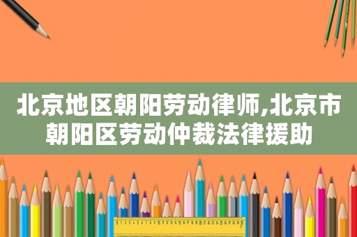 北京地區朝陽勞動律師,北京市朝陽區勞動仲裁法律援助