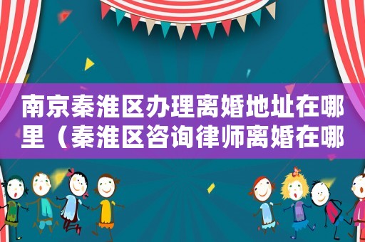 南京秦淮區辦理離婚地址在哪里（秦淮區咨詢律師離婚在哪里）