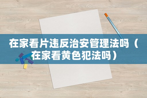 在家看片違反治安管理法嗎（在家看黃色犯法嗎）