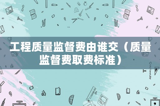 工程質(zhì)量監(jiān)督費由誰交（質(zhì)量監(jiān)督費取費標(biāo)準(zhǔn)）