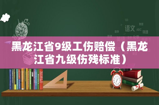 黑龍江省9級工傷賠償（黑龍江省九級傷殘標準）