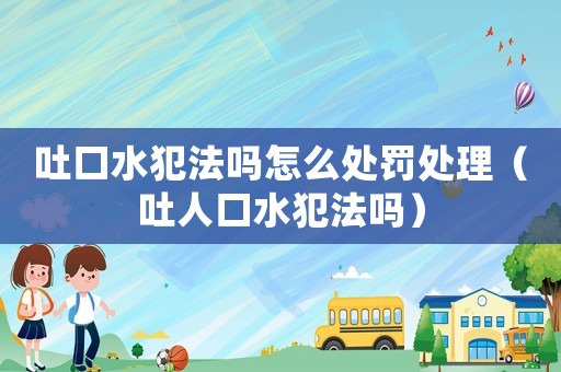 吐口水犯法嗎怎么處罰處理（吐人口水犯法嗎）
