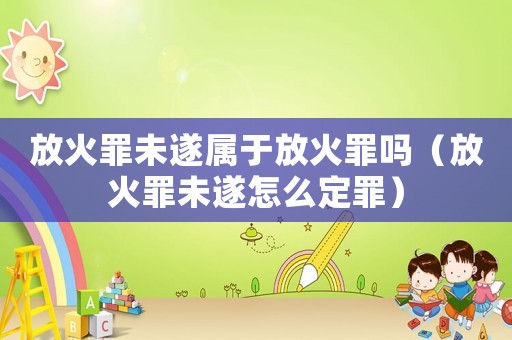 放火罪未遂屬于放火罪嗎（放火罪未遂怎么定罪）