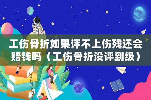工傷骨折如果評不上傷殘還會賠錢嗎（工傷骨折沒評到級）