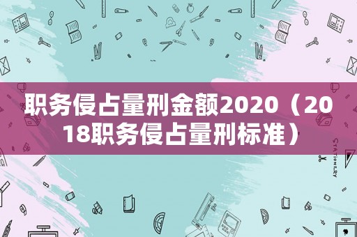 職務(wù)侵占量刑金額2020（2018職務(wù)侵占量刑標(biāo)準(zhǔn)）
