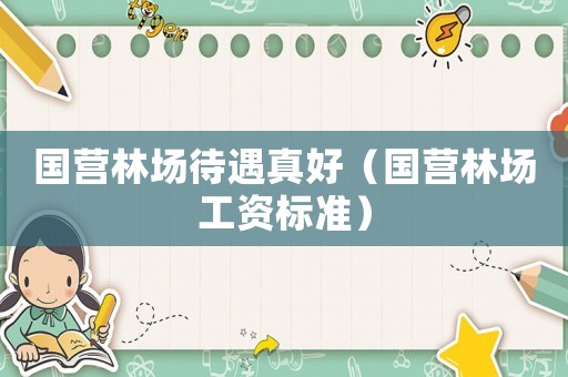國營林場待遇真好（國營林場工資標準）