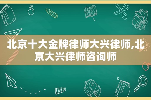 北京十大金牌律師大興律師,北京大興律師咨詢師