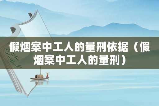 假煙案中工人的量刑依據(jù)（假煙案中工人的量刑）
