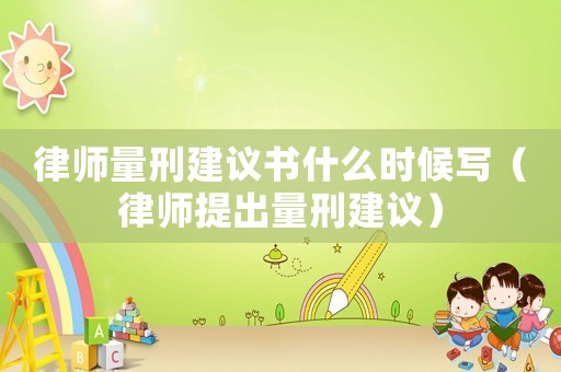 律師量刑建議書什么時候寫（律師提出量刑建議）