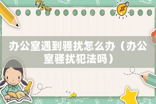 辦公室遇到騷擾怎么辦（辦公室騷擾犯法嗎）