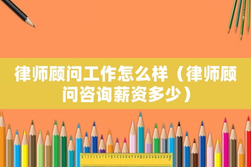 律師顧問工作怎么樣（律師顧問咨詢薪資多少）