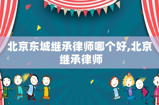 北京東城繼承律師哪個好,北京 繼承律師